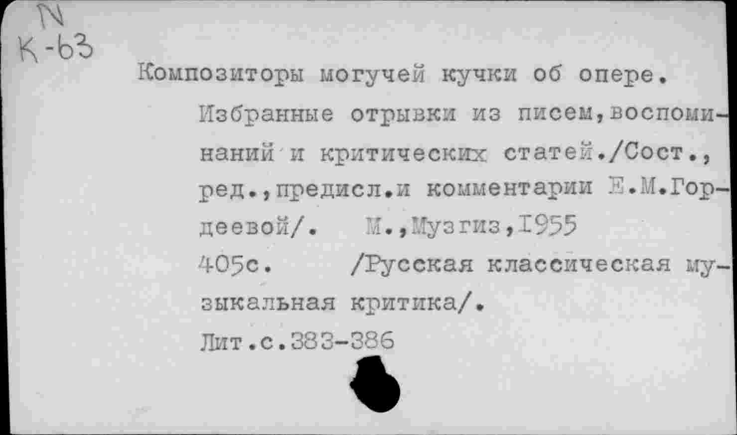 ﻿к-ьъ
Композиторы могучей кучки об опере.
Избранные отрывки из писем,воспоминаний и критических статей./Сост., ред.,предисл.и комментарии Е.М.Гордеевой/. М.,Музгиз,1955
405с. /Русская классическая музыкальная критика/.
Лит.с.383-386